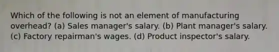 Which of the following is not an element of manufacturing overhead? (a) Sales manager's salary. (b) Plant manager's salary. (c) Factory repairman's wages. (d) Product inspector's salary.