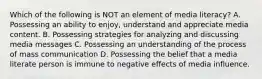 Which of the following is NOT an element of media literacy? A. Possessing an ability to enjoy, understand and appreciate media content. B. Possessing strategies for analyzing and discussing media messages C. Possessing an understanding of the process of mass communication D. Possessing the belief that a media literate person is immune to negative effects of media influence.