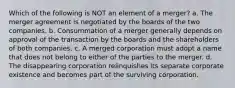 Which of the following is NOT an element of a merger? a. The merger agreement is negotiated by the boards of the two companies. b. Consummation of a merger generally depends on approval of the transaction by the boards and the shareholders of both companies. c. A merged corporation must adopt a name that does not belong to either of the parties to the merger. d. The disappearing corporation relinquishes its separate corporate existence and becomes part of the surviving corporation.