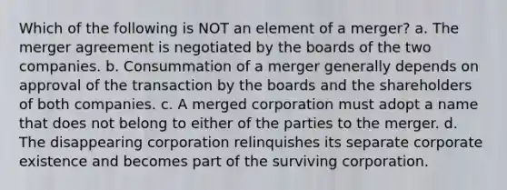 Which of the following is NOT an element of a merger? a. The merger agreement is negotiated by the boards of the two companies. b. Consummation of a merger generally depends on approval of the transaction by the boards and the shareholders of both companies. c. A merged corporation must adopt a name that does not belong to either of the parties to the merger. d. The disappearing corporation relinquishes its separate corporate existence and becomes part of the surviving corporation.