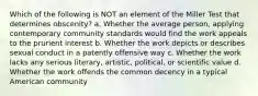 Which of the following is NOT an element of the Miller Test that determines obscenity? a. Whether the average person, applying contemporary community standards would find the work appeals to the prurient interest b. Whether the work depicts or describes sexual conduct in a patently offensive way c. Whether the work lacks any serious literary, artistic, political, or scientific value d. Whether the work offends the common decency in a typical American community