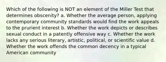 Which of the following is NOT an element of the Miller Test that determines obscenity? a. Whether the average person, applying contemporary community standards would find the work appeals to the prurient interest b. Whether the work depicts or describes sexual conduct in a patently offensive way c. Whether the work lacks any serious literary, artistic, political, or scientific value d. Whether the work offends the common decency in a typical American community