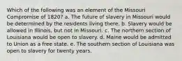 Which of the following was an element of the Missouri Compromise of 1820? a. The future of slavery in Missouri would be determined by the residents living there. b. Slavery would be allowed in Illinois, but not in Missouri. c. The northern section of Louisiana would be open to slavery. d. Maine would be admitted to Union as a free state. e. The southern section of Louisiana was open to slavery for twenty years.