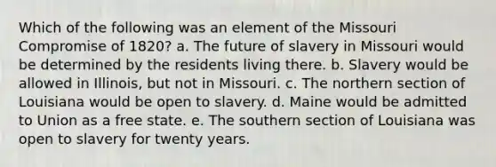 Which of the following was an element of the Missouri Compromise of 1820? a. The future of slavery in Missouri would be determined by the residents living there. b. Slavery would be allowed in Illinois, but not in Missouri. c. The northern section of Louisiana would be open to slavery. d. Maine would be admitted to Union as a free state. e. The southern section of Louisiana was open to slavery for twenty years.