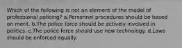 Which of the following is not an element of the model of professional policing?​ a.​Personnel procedures should be based on merit. b.​The police force should be actively involved in politics. c.​The police force should use new technology. d.​Laws should be enforced equally.