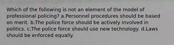 Which of the following is not an element of the model of professional policing?​ a.​Personnel procedures should be based on merit. b.​The police force should be actively involved in politics. c.​The police force should use new technology. d.​Laws should be enforced equally.