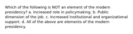 Which of the following is NOT an element of the modern presidency? a. Increased role in policymaking. b. Public dimension of the job. c. Increased institutional and organizational support. d. All of the above are elements of the modern presidency.