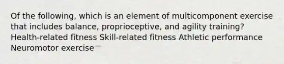 Of the following, which is an element of multicomponent exercise that includes balance, proprioceptive, and agility training? Health-related fitness Skill-related fitness Athletic performance Neuromotor exercise