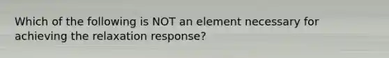 Which of the following is NOT an element necessary for achieving the relaxation response?