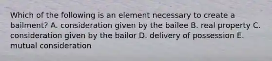 Which of the following is an element necessary to create a​ bailment? A. consideration given by the bailee B. real property C. consideration given by the bailor D. delivery of possession E. mutual consideration