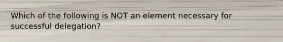 Which of the following is NOT an element necessary for successful delegation?