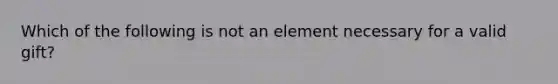 Which of the following is not an element necessary for a valid gift?