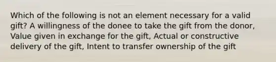 Which of the following is not an element necessary for a valid gift? A willingness of the donee to take the gift from the donor, Value given in exchange for the gift, Actual or constructive delivery of the gift, Intent to transfer ownership of the gift