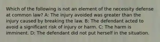 Which of the following is not an element of the necessity defense at common law? A: The injury avoided was greater than the injury caused by breaking the law. B: The defendant acted to avoid a significant risk of injury or harm. C: The harm is imminent. D: The defendant did not put herself in the situation.