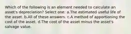 Which of the following is an element needed to calculate an asset's depreciation? Select one: a.The estimated useful life of the asset. b.All of these answers. c.A method of apportioning the cost of the asset. d.The cost of the asset minus the asset's salvage value.