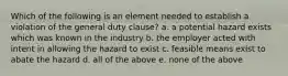 Which of the following is an element needed to establish a violation of the general duty clause? a. a potential hazard exists which was known in the industry b. the employer acted with intent in allowing the hazard to exist c. feasible means exist to abate the hazard d. all of the above e. none of the above