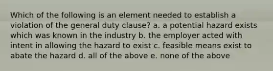 Which of the following is an element needed to establish a violation of the general duty clause? a. a potential hazard exists which was known in the industry b. the employer acted with intent in allowing the hazard to exist c. feasible means exist to abate the hazard d. all of the above e. none of the above