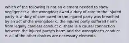 Which of the following is not an element needed to show negligence: a. the wrongdoer owed a duty of care to the injured party b. a duty of care owed to the injured party was breached by an act of the wrongdoer c. the injured party suffered harm from legally careless conduct d. there is a causal connection between the injured party's harm and the wrongdoer's conduct e. all of the other choices are necessary elements