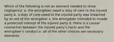 Which of the following is not an element needed to show negligence: a. the wrongdoer owed a duty of care to the injured party b. a duty of care owed to the injured party was breached by an act of the wrongdoer c. the wrongdoer intended to invade a protected interest of the injured party d. there is a causal connection between the injured party's harm and the wrongdoer's conduct e. all of the other choices are necessary elements