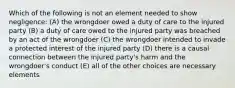 Which of the following is not an element needed to show negligence: (A) the wrongdoer owed a duty of care to the injured party (B) a duty of care owed to the injured party was breached by an act of the wrongdoer (C) the wrongdoer intended to invade a protected interest of the injured party (D) there is a causal connection between the injured party's harm and the wrongdoer's conduct (E) all of the other choices are necessary elements