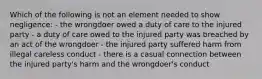 Which of the following is not an element needed to show negligence: - the wrongdoer owed a duty of care to the injured party - a duty of care owed to the injured party was breached by an act of the wrongdoer - the injured party suffered harm from illegal careless conduct - there is a casual connection between the injured party's harm and the wrongdoer's conduct