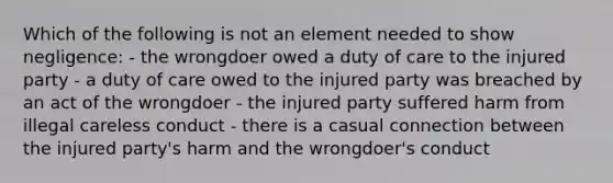 Which of the following is not an element needed to show negligence: - the wrongdoer owed a duty of care to the injured party - a duty of care owed to the injured party was breached by an act of the wrongdoer - the injured party suffered harm from illegal careless conduct - there is a casual connection between the injured party's harm and the wrongdoer's conduct