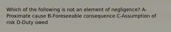 Which of the following is not an element of negligence? A-Proximate cause B-Foreseeable consequence C-Assumption of risk D-Duty owed