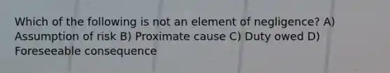 Which of the following is not an element of negligence? A) Assumption of risk B) Proximate cause C) Duty owed D) Foreseeable consequence