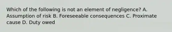 Which of the following is not an element of negligence? A. Assumption of risk B. Foreseeable consequences C. Proximate cause D. Duty owed