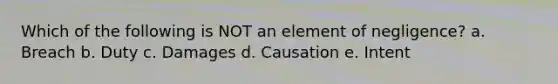 Which of the following is NOT an element of negligence? a. Breach b. Duty c. Damages d. Causation e. Intent