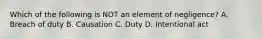 Which of the following is NOT an element of negligence? A. Breach of duty B. Causation C. Duty D. Intentional act