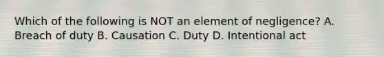 Which of the following is NOT an element of negligence? A. Breach of duty B. Causation C. Duty D. Intentional act