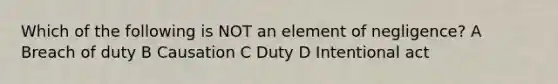 Which of the following is NOT an element of negligence? A Breach of duty B Causation C Duty D Intentional act