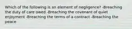 Which of the following is an element of negligence? -Breaching the duty of care owed -Breaching the covenant of quiet enjoyment -Breaching the terms of a contract -Breaching the peace