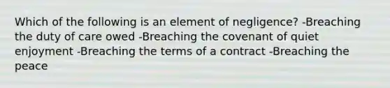 Which of the following is an element of negligence? -Breaching the duty of care owed -Breaching the covenant of quiet enjoyment -Breaching the terms of a contract -Breaching the peace