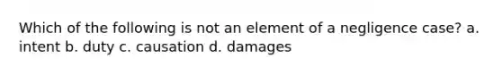 Which of the following is not an element of a negligence case? a. intent b. duty c. causation d. damages