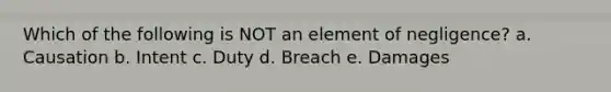 Which of the following is NOT an element of negligence? a. Causation b. Intent c. Duty d. Breach e. Damages