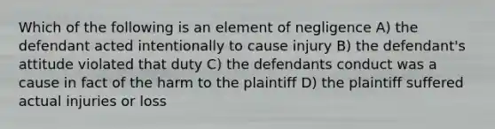 Which of the following is an element of negligence A) the defendant acted intentionally to cause injury B) the defendant's attitude violated that duty C) the defendants conduct was a cause in fact of the harm to the plaintiff D) the plaintiff suffered actual injuries or loss