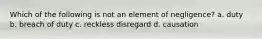 Which of the following is not an element of negligence? a. duty b. breach of duty c. reckless disregard d. causation