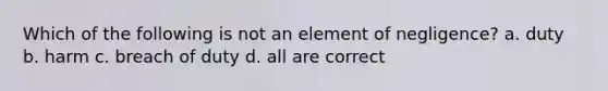 Which of the following is not an element of negligence? a. duty b. harm c. breach of duty d. all are correct