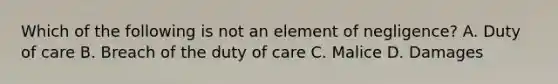 Which of the following is not an element of negligence? A. Duty of care B. Breach of the duty of care C. Malice D. Damages