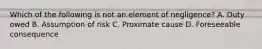 Which of the following is not an element of negligence? A. Duty owed B. Assumption of risk C. Proximate cause D. Foreseeable consequence