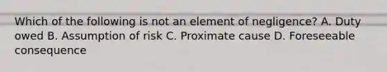 Which of the following is not an element of negligence? A. Duty owed B. Assumption of risk C. Proximate cause D. Foreseeable consequence