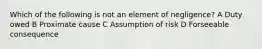 Which of the following is not an element of negligence? A Duty owed B Proximate cause C Assumption of risk D Forseeable consequence