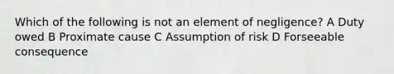 Which of the following is not an element of negligence? A Duty owed B Proximate cause C Assumption of risk D Forseeable consequence