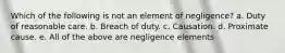 Which of the following is not an element of negligence? a. Duty of reasonable care. b. Breach of duty. c. Causation. d. Proximate cause. e. All of the above are negligence elements