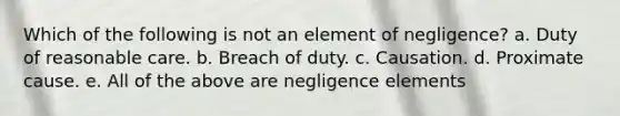 Which of the following is not an element of negligence? a. Duty of reasonable care. b. Breach of duty. c. Causation. d. Proximate cause. e. All of the above are negligence elements