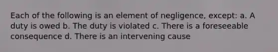 Each of the following is an element of negligence, except: a. A duty is owed b. The duty is violated c. There is a foreseeable consequence d. There is an intervening cause