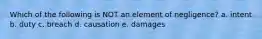 Which of the following is NOT an element of negligence? a. intent b. duty c. breach d. causation e. damages