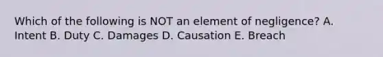 Which of the following is NOT an element of negligence? A. Intent B. Duty C. Damages D. Causation E. Breach